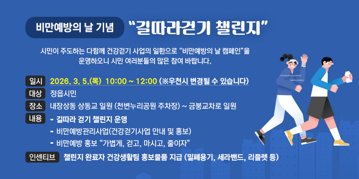 비만예방의 날 기념 길따라걷기 챌린지  
 시민이 주도하는 다함께 건강걷기 사업의 일환으로 “비만예방의 날 캠페인”을 운영하오니 시민 여러분들의 많은 참여 바랍니다.

 ● 비만예방의 날 캠페인
 일  시 : 2026. 3. 5.(목)  10:00 ~ 12:00 (※우천시 변경될 수 있습니다)
 대  상 : 정읍시민
 장  소 : 내장상동 상동교 일원 (천변누리공원 주차장) ~ 금붕교차로 일원
 내  용  
  - 길따라 걷기 챌린지 운영
  - 비만예방관리사업(건강걷기사업 안내 및 홍보)
  - 비만예방 홍보 “가볍게, 걷고, 마시고, 줄이자” 
 인센티브 : 챌린지 완료자 건강생활팀 홍보물품 지급 (밀폐용기, 세라밴드, 리플렛 등)