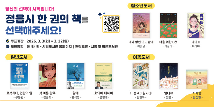 당신의 선택이 시작입니다!
정읍시 한권의 책을 선택해주세요!
투표기간 | 2026.3.3(화) ~ 3.22(화)
투표방법 | 온라인- 시립도서관 홈페이지 | 현장투표 시립 및 작은도서관
일반도서
1.『로봇시대, 인간의 일』(구본권)
2.『첫 여름, 완주』(김금희)
3.『할매』(황석영)
4.『호의에 대하여』(문형배)
청소년도서
1.『내가 없던 어느 밤에』(이꽃님)
2.『너를 위한 B컷』(이금이)
3.『파이트』(이라야)
아동도서(3권)
1.『다 숨겨버릴거야』(임연옥)
2.『별터뷰』(임윤)
3.『시계탕』(권정민)