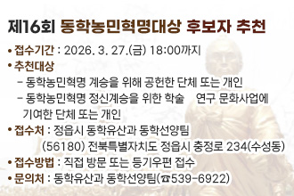 제16회 동학농민혁명대상 후보자 추천 
접수기간 : 2026. 3. 27.(금) 18:00까지
추천대상 
 - 동학농민혁명 계승을 위해 공헌한 단체 또는 개인
 - 동학농민혁명 정신계승을 위한 학술‧연구 문화사업에
   기여한 단체 또는 개인
접 수 처 : 정읍시 동학유산과 동학선양팀
          (56180) 전북특별자치도 정읍시 충정로 234(수성동)
접수방법 : 직접 방문 또는 등기우편 접수
문 의 처 : 동학유산과 동학선양팀(☎539-6922)