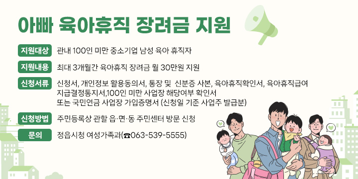 아빠 육아휴직 장려금 지원 
지원대상 : 관내 100인 미만 중소기업 남성 육아 휴직자
지원내용 : 최대 3개월간 육아휴직 장려금 월 30만원 지원 
신청서류 : 신청서, 개인정보 활용동의서, 통장 및  신분증 사본, 육아휴직확인서, 육아휴직급여
                지급결정통지서,100인 미만 사업장 해당여부 확인서 또는 국민연금 사업장 가입증명서                      (신청일 기준 사업주 발급분)
신청방법 : 주민등록상 관할 읍·면·동 주민센터 방문 신청
문    의 : 정읍시청 여성가족과(☎063-539-5555)