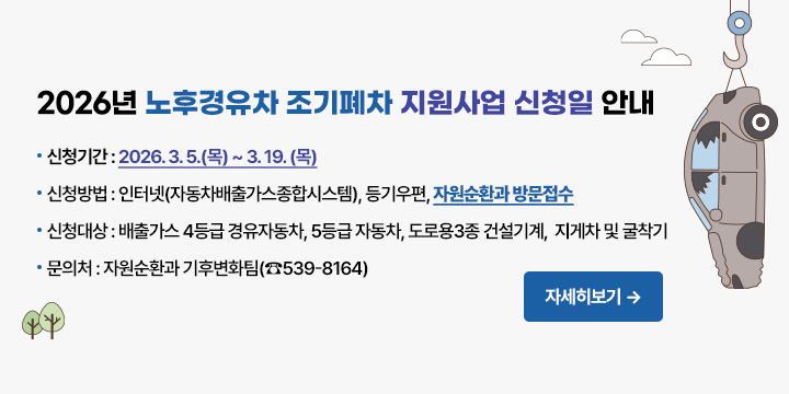 2026년 노후경유차 조기폐차 지원사업 신청일 안내
신청기간 : 2026. 3. 5.(목) ~ 3. 19. (목)          
신청방법 : 인터넷(자동차배출가스종합시스템), 등기우편
           자원순환과 방문접수
신청대상 : 배출가스 4등급 경유자동차, 5등급 자동차,
            도로용3종 건설기계,  지게차 및 굴착기
문 의 처 : 자원순환과 기후변화팀(☎539-8164)