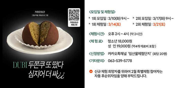 차향문화관 3월 특별 체험프로그램 
차향문화관 체험신청  QR코드
DUBI 두쫀쿠 또 떴다 심지어 더 싸

<모집일 및 체험일>
＊ 1회 모집일 : 3/10(화) 9시 ~
＊ 1회 체험일 : 3/14(토)
＊ 2회 모집일 : 3/17(화) 9시 ~
＊ 2회 체험일 : 3/21(토)

<체험시간>  오후 2시 ~ 4시 (약2시간)
<체 험 료> 청소년 18,000원 성인 19,000원 (약 4개 재료비 포함)
<신청방법> 카카오톡채널 '임산물체험단지' (회당20명)
<기타문의> 063-539-5778

신규 체험 희망자를 위하여 2월 특별체험 참여자는 자동 후순위자임을 양해 부탁드립니다.