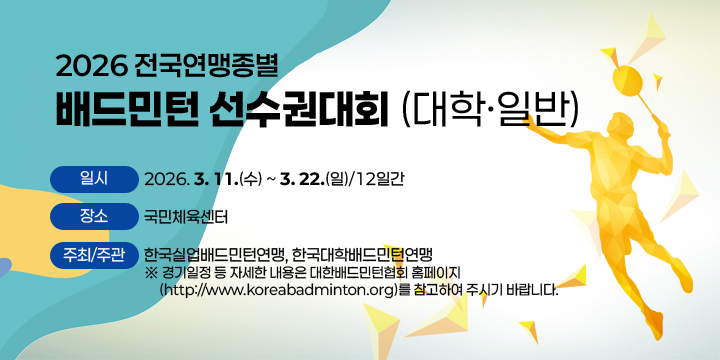 2026 전국연맹종별 배드민턴선수권대회(대학·일반)

- 일시: 2026. 3. 11.(수) ~ 3. 22.(일)/12일간
- 장소: 국민체육센터 
- 주최/주관: 한국실업배드민턴연맹, 한국대학배드민턴연맹 
  ※ 경기일정 등 자세한 내용은 대한배드민턴협회 홈페이지
     (http://www.koreabadminton.org)를 참고하여 주시기 바랍니다.
