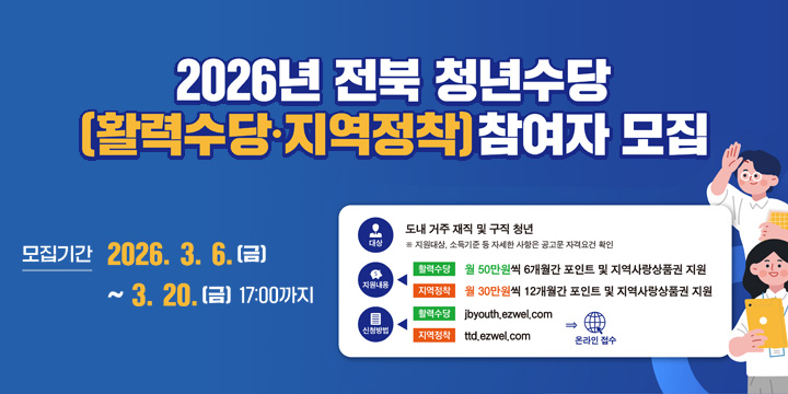 2026년 전북 청년수당
(활력수당·지역정착) 참여자모집
모집기간 2026.3.6.(금) ~ 3.20.(금) 17:00 까지
대상 : 도내 거주 재직 및 구직청년 ※ 지원대상. 소득기준 등 자세한 사항은 공고문 자격요건 확인
지원애용 : 월 50만원씩 6개월간 포인트 및 지역사랑상품권 지원 지역정착 월 30만원씩12개월간 포인트 및 지역사랑상품권 지원
신청방법 : 활력수당 jbyouth.ezwel.com
지역정착 ttd.ezwel.com