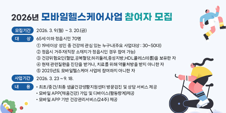 모바일헬스케어사업 참여자 모집
  모집기간 : 2026. 3. 9.(월)  ~ 3. 20.(금)
  대    상 : 65세 이하 정읍시민 70명
  ① 19세이상 성인 중 건강에 관심 있는 누구나(주요 사업대상 : 30~50대)
   ② 정읍시 거주자(직장 소재지가 정읍시인 경우 참여 가능)
   ③ 건강위험요인(혈압,공복혈당,허리둘레,중성지방,HDL콜레스테롤)을 보유한 자
   ④ 현재 관련질환을 진단을 받거나, 치료를 위해 약물처방을 받지 아니한 자
   ⑤ 2025년도 모바일헬스케어 사업에 참여하지 아니한 자
  사업기간 : 2026. 3. 23 ~ 9. 18.              
  내    용
  • 최초/중간/최종 샘골건강생활지원센터 방문검진 및 상담 서비스 제공 
   • 모바일 APP(채움건강) 가입 및 디바이스(활동량계)제공 
   • 모바일 APP 기반 건강관리서비스(24주) 제공