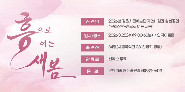 흥으로 여는 새봄

 공 연 명 : 2026년 정읍시립예술단 제2회 월간 상설공연
                  “문화산책-흥으로 여는 새봄”
  일시/장소 : 2026.3.25.(수)19:00(60분)  / 연지아트홀
  출 연 진 : 34명(시립국악단 33, 신영희 명창)
  관 람 료 : 선착순 무료
  문의 : 문화예술과 예술진흥팀(539-6413)