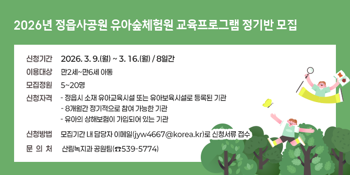 2026년 정읍사공원 유아숲체험원 교육프로그램 정기반 모집

❍ 신청기간: 2026. 3. 9.(월) ~ 3. 16.(월) / 8일간 
 ❍ 이용대상: 만2세~만6세 아동
 ❍ 모집정원: 5~20명
 ❍ 신청자격
  - 정읍시 소재 유아교육시설 또는 유아보육시설로 등록된 기관
  - 8개월간 정기적으로 참여 가능한 기관
  - 유아의 상해보험이 가입되어 있는 기관 
 ❍ 신청방법: 모집기간 내 담당자 이메일(jyw4667@korea.kr)로신청서류 접수
  문 의 처: 산림녹지과 공원팀(☎539-5774)
