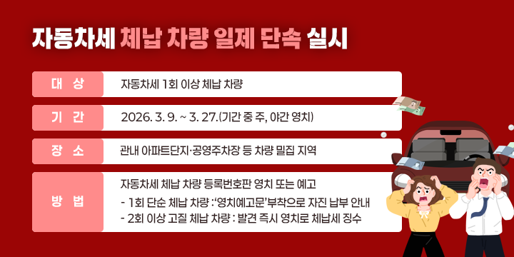 자동차세 체납 차량 일제 단속 실시

○ 대  상 : 자동차세 1회 이상 체납 차량
○ 기  간 : 2026. 3. 9. ~ 3. 27.(기간 중 주, 야간 영치)
○ 장  소 : 관내 아파트단지·공영주차장 등 차량 밀집 지역
○ 방  법 : 자동차세 체납 차량 등록번호판 영치 또는 예고
  - 1회 단순 체납 차량 :‘영치예고문’부착으로 자진 납부 안내
  - 2회 이상 고질 체납 차량 : 발견 즉시 영치로 체납세 징수