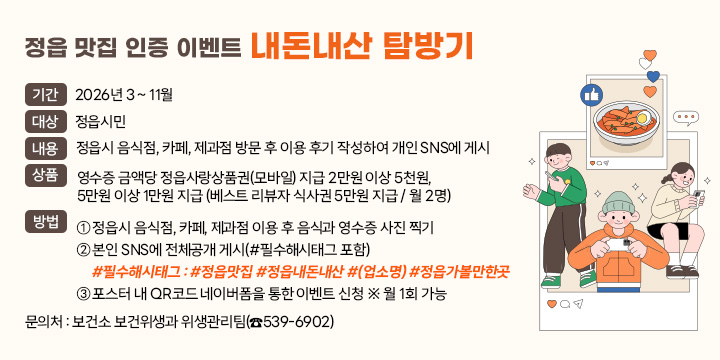 정읍 맛집 인증 이벤트 내돈내산 탐방기
 • 기    간 : 2026년 3 ~ 11월
 • 대    상 : 정읍시민
 • 내    용 : 정읍시 음식점, 카페, 제과점 방문 후 이용 후기 작성하여
              개인 SNS에 게시
 • 상    품 : 영수증 금액당 정읍사랑상품권(모바일) 지급
               2만원 이상 5천원, 5만원 이상 1만원 지급
               (베스트 리뷰자 식사권 5만원 지급 / 월 2명)
 • 방    법
  ① 정읍시 음식점, 카페, 제과점 이용 후 음식과 영수증 사진 찍기
  ② 본인 SNS에 전체공개 게시(#필수해시태그 포함) 
     #필수해시태그 : #정읍맛집 #정읍내돈내산 #(업소명) #정읍가볼만한곳
  ③ 포스터 내 QR코드 네이버폼을 통한 이벤트 신청 ※ 월 1회 가능 
 • 문의처 : 보건소 보건위생과 위생관리팀(☎539-6902)