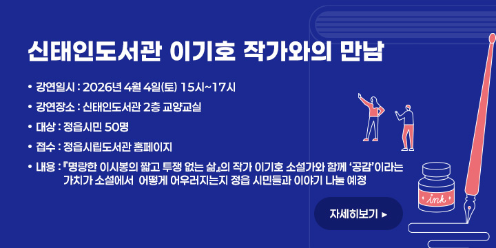신태인도서관 이기호 작가와의 만남
   - 강연일시 : 2026년 4월 4일(토) 15시~17시
   - 강연장소 : 신태인도서관 2층 교양교실
   - 대    상 : 정읍시민 50명
   - 접    수 : 정읍시립도서관 홈페이지 
   - 내    용 : 『명랑한 이시봉의 짧고 투쟁 없는 삶』의 작가 
                이기호 소설가와 함께 ‘공감’이라는 가치가 소설에서 
                어떻게 어우러지는지 정읍 시민들과 이야기 나눌 예정