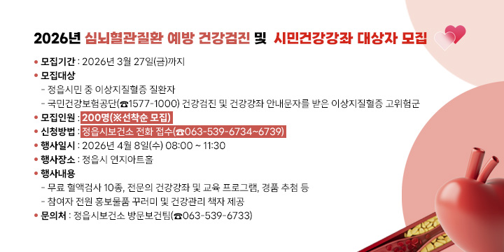 2026년 심뇌혈관질환 예방 건강검진 및 
시민건강강좌 대상자 모집
○ 모집기간 : 2026년 3월 27일(금)까지
○ 모집대상
  - 정읍시민 중 이상지질혈증 질환자
  - 국민건강보험공단(☎1577-1000) 건강검진 및 건강강좌 안내문자를 받은 이상지질혈증 고위험군
○ 모집인원 : 200명(※선착순 모집)
○ 신청방법 : 정읍시보건소 전화 접수(☎063-539-6734~6739)
○ 행사일시 : 2026년 4월 8일(수) 08:00 ~ 11:30
○ 행사장소 : 정읍시 연지아트홀
○ 행사내용
  - 무료 혈액검사 10종, 전문의 건강강좌 및 교육 프로그램, 경품 추첨 등
  - 참여자 전원 홍보물품 꾸러미 및 건강관리 책자 제공 
○ 문 의 처 : 정읍시보건소 방문보건팀(☎063-539-6733)