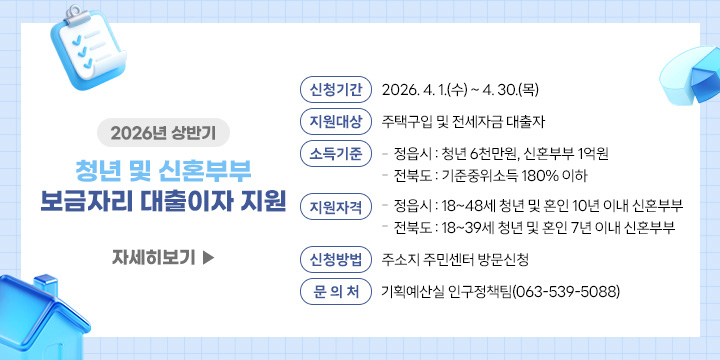 2026년 상반기 청년 및 신혼부부 보금자리 대출이자 지원
 ❍ 신청기간 : 2026. 4. 1.(수) ~ 4. 30.(목)
 ❍ 지원대상 : 주택구입 및 전세자금 대출자
 ❍ 소득기준
    - 정읍시 : 청년 6천만원, 신혼부부 1억원
    - 전북도 : 기준중위소득 180% 이하
 ❍ 지원자격
    - 정읍시 : 18~48세 청년 및 혼인 10년 이내 신혼부부
    - 전북도 : 18~39세 청년 및 혼인 7년 이내 신혼부부
 ❍ 신청방법 : 주소지 주민센터 방문신청
 ❍ 문 의 처 : 기획예산실 인구정책팀(063-539-5088)