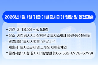 2026년 1월 1일 기준 개별공시지가 열람 및 의견제출
   - 기    간 : 3. 18.(수) ~ 4. 6.(월) 
   - 장    소 : 시청 공시지가상황실 및 토지소재지 읍·면·동주민센터
   - 열람내용 : 토지 지번별 m²당 가격
   - 제 출 자 : 토지소유자 및 그 밖의 이해관계인
   - 문의사항 : 시청 공시지가상황실 (063-539-6776~6779)