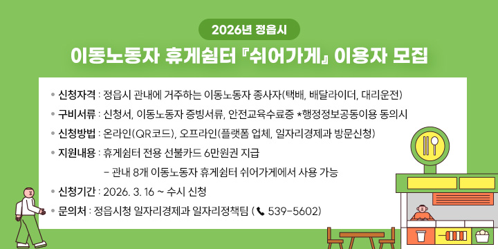 2026년 정읍시 이동노동자 휴게쉼터 쉬어가게 이용자 모집
❍ 신청자격 : 정읍시 관내에 거주하는 이동노동자 종사자
              (택배, 배달라이더, 대리운전)
❍ 구비서류 : 신청서, 이동노동자 증빙서류, 안전교육수료증                           *행정정보공동이용 동의시
❍ 신청방법 : 온라인(QR코드), 오프라인(플랫폼 업체, 일자리경제과 방문신청)
❍ 지원내용 : 휴게쉼터 전용 선불카드 6만원권 지급 
 - 관내 8개 이동노동자 휴게쉼터 쉬어가게에서 사용 가능
❍ 신청기간 : 2026. 3. 16 ~ 수시 신청
❍ 문 의 처 : 정읍시청 일자리경제과 일자리정책팀 (☎ 539-5602)