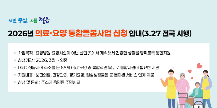 2026년 의료‧요양 통합돌봄사업 신청 안내(3.27 전국 시행)

❍ 사업목적 : 요양병원‧요양시설이 아닌 살던 곳에서 계속해서 건강한 생활을 영위토록 통합지원
 신청기간 : 2026. 3월 ~ 연중
 대    상 : 정읍시에 주소를 둔 65세 이상 노인 중 복합적인 욕구로 통합지원이 필요한 시민
❍ 지원내용 : 보건의료, 건강관리, 장기요양, 일상생활돌봄 등 분야별 서비스 연계‧제공
 신청 및 문의 : 주소지 읍면동 주민센터