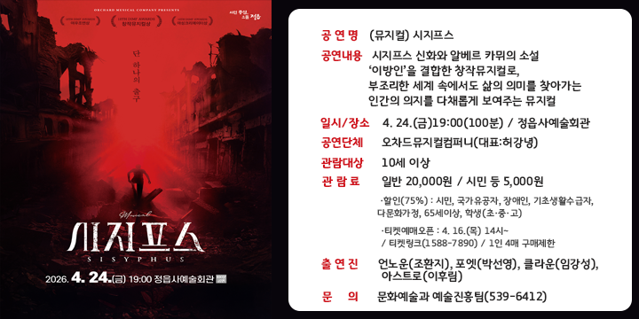 시지프스
SISYPHUS
2026.4.24.(금) 19:00 정읍사예술회관 100분공연

 공 연 명 : (뮤지컬) 시지프스
 공연내용 : 시지프스 신화와 알베르 카뮈의 소설 ‘이방인’을 결합한 창작뮤지컬로, 부조리한 세계 속에서도 삶의 의미를 찾아가는 인간의 의지를 다채롭게 보여주는 뮤지컬
 일시/장소 : 4. 24.(금)19:00(100분) / 정읍사예술회관
 공연단체 : 오차드뮤지컬컴퍼니(대표:허강녕)
 관람대상 : 10세 이상
 관 람 료 : 일반 20,000원 / 시민 등 5,000원
   ·할인(75%) : 시민, 국가유공자, 장애인, 기초생활수급자, 다문화가정, 65세이상, 학생(초·중·고)
   ·티켓예매오픈 : 4. 16.(목) 14시~ / 티켓링크(1588-7890) / 1인 4매 구매제한
 출연진 : 언노운(조환지), 포엣(박선영), 클라운(임강성), 아스트로(이후림)
 문의 : 문화예술과 예술진흥팀(539-6412)