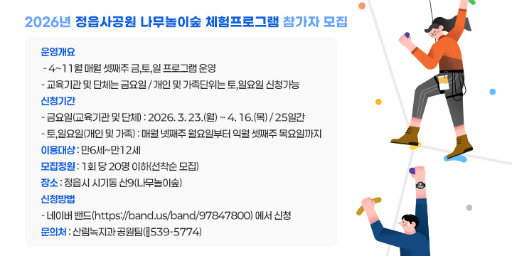 2026년 정읍사공원 나무놀이숲 체험프로그램 참가자 모집
 ❍ 운영개요
   - 4~11월 매월 셋째주 금,토,일 프로그램 운영
   - 교육기관 및 단체는 금요일 / 개인 및 가족단위는 토,일요일 신청가능
 ❍ 신청기간
   - 금요일(교육기관 및 단체) : 2026. 3. 23.(월) ~ 4. 16.(목) / 25일간 
   - 토,일요일(개인 및 가족) : 매월 넷째주 월요일부터 익월 셋째주 목요일까지
 ❍ 이용대상 : 만6세~만12세
 ❍ 모집정원 : 1회 당 20명 이하(선착순 모집)
 ❍ 장    소 : 정읍시 시기동 산9(나무놀이숲)
 ❍ 신청방법
   - 네이버 밴드(https://band.us/band/97847800) 에서 신청
  문 의 처 : 산림녹지과 공원팀(☎539-5774)