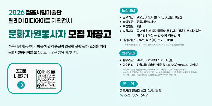 2026년 정읍시립미술관 릴레이 미디어아트 기획전시 문화자원봉사자 모집 재공고
1. 공고기간 : 2026. 3. 23.(월) ~ 3. 30.(월), 8일간 

2. 접수기간
- 접수기간 : 2026. 3. 26.(목) ~ 3. 30.(월), 5일간
- 접수방법 : 방문 및 이메일 est730@korea.kr (우편 접수 불가)
  ※방문접수는 접수 기간 중 평일 근무시간 내(09:00 ~ 18:00) 상시 접수
- 접수장소 : 정읍시립미술관 2층 학예연구실, 정읍시 시기 4길 7

3. 모집개요
- 모집부문 : 문화자원봉사자 (전시 정보 안내, 연계체험 안내 및 지원)
- 모집인원 : 8명
- 활동기간 : 2026. 4. 2.(목) ~ 7. 19.(일) 
   ※매주 월요일 및 전시 교체 기간(2026. 5. 26. ~ 5. 27.) 휴관, 공휴일 개관

4. 문     의 : 문화예술과 전시시설팀 ☎063-539-6419