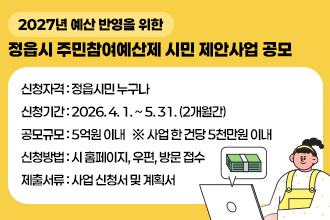 (2027년 예산 반영을 위한)
 정읍시 주민참여예산제 시민 제안사업 공모

   - 신청자격 : 정읍시민 누구나
   - 신청기간 : 2026. 4. 1. ~ 5. 31. (2개월간)
   - 공모규모 : 5억원 이내   ※ 사업 한 건당 5천만원 이내
   - 신청방법 : 시 홈페이지, 우편, 방문 접수
   - 제출서류 : 사업 신청서 및 계획서