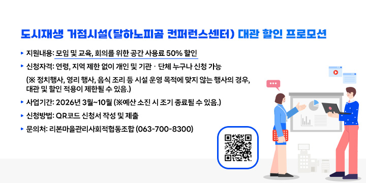 도시재생 거점시설(달하노피곰 컨퍼런스센터) 대관 할인 프로모션
  ▶ 지원내용: 모임 및 교육, 회의를 위한 공간 사용료 50% 할인
  ▶ 신청자격: 연령, 지역 제한 없이 개인 및 기관ㆍ단체 누구나 신청 가능
  (※ 정치행사, 영리 행사, 음식 조리 등 시설 운영 목적에 맞지 않는 행사의 경우, 대관 및 할인 적용이 제한될 수 있음.)
  ▶ 사업기간: 2026년 3월~10월 (※예산 소진 시 조기 종료될 수 있음.)
  ▶ 신청방법: QR코드 신청서 작성 및 제출
  ▶ 문 의 처: 리본마을관리사회적협동조합 (063-700-8300)