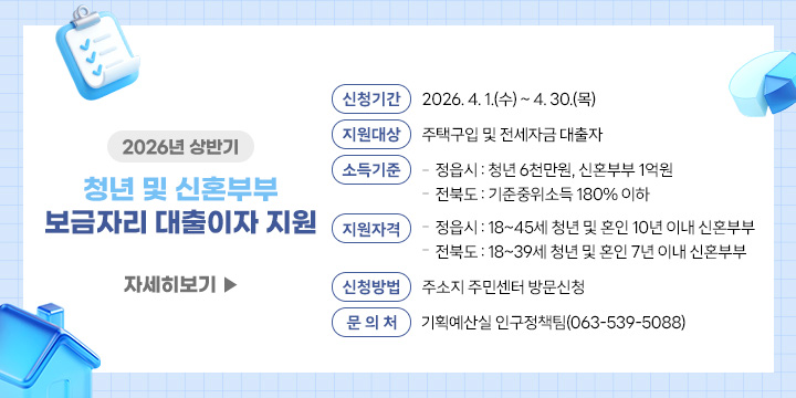 2026년 상반기 청년 및 신혼부부 보금자리 대출이자 지원
 ❍ 신청기간 : 2026. 4. 1.(수) ~ 4. 30.(목)
 ❍ 지원대상 : 주택구입 및 전세자금 대출자
 ❍ 소득기준
    - 정읍시 : 청년 6천만원, 신혼부부 1억원
    - 전북도 : 기준중위소득 180% 이하
 ❍ 지원자격
    - 정읍시 : 18~45세 청년 및 혼인 10년 이내 신혼부부
    - 전북도 : 18~39세 청년 및 혼인 7년 이내 신혼부부
 ❍ 신청방법 : 주소지 주민센터 방문신청
 ❍ 문 의 처 : 기획예산실 인구정책팀(063-539-5088)