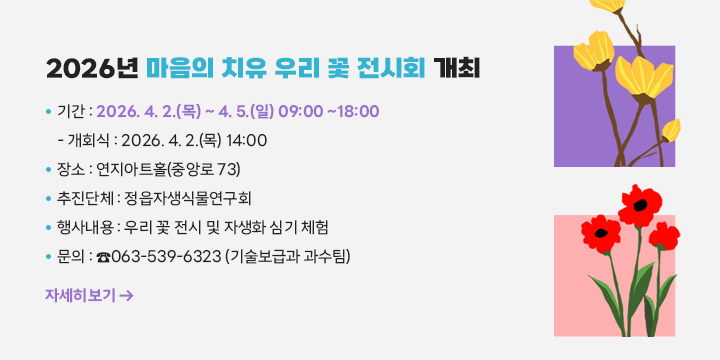 2026년 마음의 치유 우리 꽃 전시회 개최

 ❍ 기    간 : 2026. 4. 2.(목) ~ 4. 5.(일) 09:00 ~18:00
   - 개회식 :　2026. 4. 2.(목) 14:00
 ❍ 장    소 : 연지아트홀(중앙로 73)
 ❍ 추진단체 : 정읍자생식물연구회
 ❍ 행사내용 : 우리 꽃 전시 및 자생화 심기 체험
 ❍ 문    의 : ☎063-539-6323 (기술보급과 과수팀)