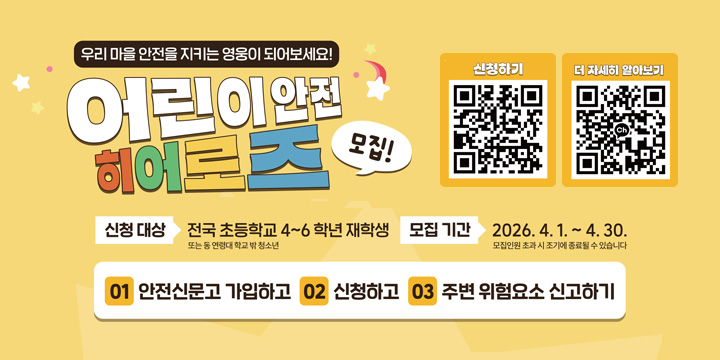 우리 마을 안전을 지키는 영웅이 되어보세요!
어린이 안전 히어로즈 모집
신청대상 : 전국 초등학교 4~6학년 재학생 모집기간 : 2026.4.1. ~ 4.30.
01 안전신문고 가입하고 02 신청하고 03 주변 위험 요소 신고하기