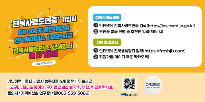 전북사랑도민증 가입시 500여 곳 할인가맹점 전북투어패스 1일권 지급
전북사랑도민증, 생생장터 둘 다 가입시 예산소진시
 전북사랑도민증
    인터넷에 전북사랑도민증 검색(https://lovecard.jb.go.kr)
    도민증 발급 진행 중 추천인 입력(해당 시)
  전북생생장터
    인터넷에 전북생생장터 검색(https://freshjb.com)
    회원가입(아이디 혹은 카카오톡)
 가입혜택 : 둘 다 가입시 농특산물 4개 중 택1 무료제공
    - 고구마, 샐러드 통야채, 꾸지뽕 천년초 쌀국수, 부침, 튀김가루 세트
 문 의 처 : 기획예산실 인구정책팀(063-539-5086)