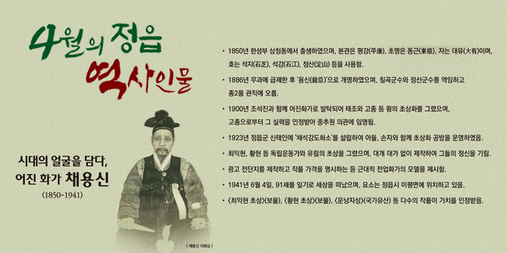 시대의 얼굴을 담다, 어진 화가 ‘채용신’ (1850-1941) 
- 1850년 한성부 삼청동에서 출생하였으며, 본관은 평강(平康), 초명은 동근(東根), 자는 대유(大有)이며, 
  호는 석지(石芝), 석강(石江), 정산(定山) 등을 사용함.
- 1886년 무과에 급제한 후 '용신(龍臣)'으로 개명하였으며, 칠곡군수와 정산군수를 역임하고 종2품 관직에 오름.
- 1900년 조석진과 함께 어진화가로 발탁되어 태조와 고종 등 왕의 초상화를 그렸으며, 
  고종으로부터 그 실력을 인정받아 중추원 의관에 임명됨.
- 1923년 정읍군 신태인에 '채석강도화소'를 설립하여 아들, 손자와 함께 초상화 공방을 운영하였음
- 최익현, 황현 등 독립운동가와 유림의 초상을 그렸으며, 대개 대가 없이 제작하여 그들의 정신을 기림.
- 광고 전단지를 제작하고 작품 가격을 명시하는 등 근대적 전업화가의 모델을 제시함.
- 1941년 6월 4일, 91세를 일기로 세상을 떠났으며, 묘소는 정읍시 이평면(산매리 410-12)에 위치하고 있음.
- <최익현 초상>(보물), <황현 초상>(보물), <운낭자상>(국가유산) 등 다수의 작품이 가치를 인정받음.