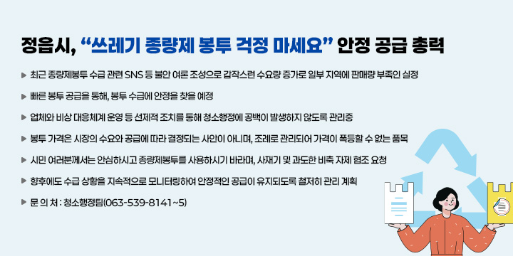 정읍시, 쓰레기 종량제 봉투 걱정 마세요 안정 공급 총력
 ❍ 최근 종량제봉투 수급 관련 SNS 등 불안 여론 조성으로 갑작스런 수요량 증가로 일부 지역에 판매량 부족인 실정
 ❍ 빠른 봉투 공급을 통해, 봉투 수급에 안정을 찾을 예정
 ❍ 업체와 비상 대응체계 운영 등 선제적 조치를 통해 청소행정에 공백이 발생하지 않도록 관리중
 ❍ 봉투 가격은 시장의 수요와 공급에 따라 결정되는 사안이 아니며, 조례로 관리되어 가격이 폭등할 수 없는 품목
 ❍ 시민 여러분께서는 안심하시고 종량제봉투를 사용하시기 바라며, 사재기 및 과도한 비축 자제 협조 요청
 ❍ 향후에도 수급 상황을 지속적으로 모니터링하여 안정적인 공급이 유지되도록 철저히 관리 계획
 ❍ 문 의 처 : 청소행정팀(063-539-8141~5)