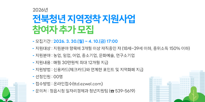2026년 전북청년 지역정착 지원사업 참여자 추가 모집
 ○ 모집기간 : 2026. 3. 30.(월) ~ 4. 10.(금) 17:00
 ○ 지원대상 : 지원분야 항목에 3개월 이상 재직중인 자
              (18세~39세 이하, 중위소득 150% 이하)
 ○  지원분야 : 농업, 임업, 어업, 중소기업, 문화예술, 연구소기업
 ○  지원내용 : 매월 30만원씩 최대 12개월 지급
 ○  지원방법 : 신용카드(체크카드)와 연계한 포인트 및 지역화폐 지급
 ○ 선정인원 : 00명
 ○ 접수방법 : 온라인접수(ttd.ezwel.com)
 ○ 문 의 처 : 정읍시청 일자리경제과 청년지원팀 (☎ 539-5619)