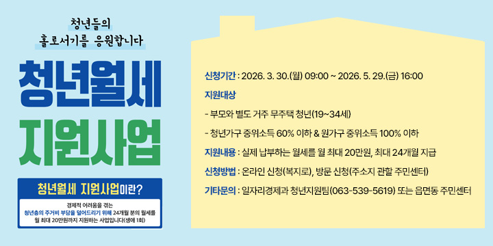 2026년 청년월세 지원사업 신청 안내
○ 신청기간 : 2026. 3. 30.(월) 09:00 ~ 2026. 5. 29.(금) 16:00
○ 지원대상 
  - 부모와 별도 거주 무주택 청년(19~34세)
  - 청년가구 중위소득 60% 이하 & 원가구 중위소득 100% 이하
○ 지원내용 : 실제 납부하는 월세를 월 최대 20만원, 최대 24개월 지급
○ 신청방법 : 온라인 신청(복지로), 방문 신청(주소지 관할 주민센터)
○ 기타문의 : 일자리경제과 청년지원팀(063-539-5619) 또는 읍면동 주민센터