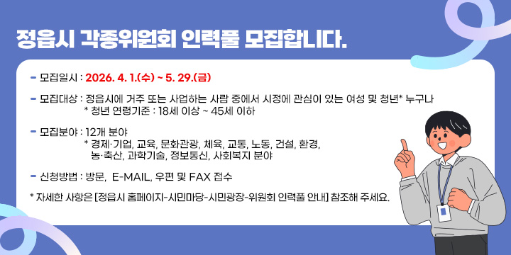 정읍시 각종위원회 인력풀 모집합니다.

 - 모집일시 : 2026. 4. 1.(수) ~ 5. 29.(금) 
 - 모집대상 : 정읍시에 거주 또는 사업하는 사람 중에서 시정에 관심이 있는
              여성 및 청년* 누구나
    * 청년 연령기준 : 18세 이상 ~ 45세 이하
 - 모집분야 : 12개 분야
   * 경제·기업, 교육, 문화관광, 체육, 교통, 노동, 건설, 환경, 농·축산, 과학기술,
     정보통신, 사회복지 분야
  - 신청방법 : 방문,  E-mail, 우편 및 Fax 접수
    * 자세한 사항은 [정읍시 홈페이지-시민마당-시민광장-위원회 인력풀 안내]
      참조해 주세요.