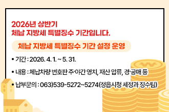 2026년 상반기 체납 지방세 특별징수 기간입니다.
체납 지방세 특별징수 기간 설정 운영
○ 기  간 : 2026. 4. 1. ~ 5. 31.
○ 내  용 : 체납차량 번호판 주·야간 영치, 재산 압류, 경·공매 등
○ 납부문의 : 063)539-5272 ~ 5274(정읍시청 세정과 징수팀)