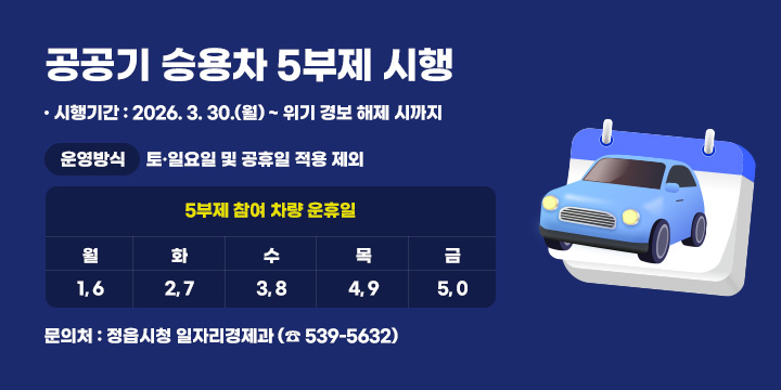 공공기 승용차 5부제 시행
 ○ 시행기간 : 2026. 3. 30.(월) ~ 위기 경보 해제 시까지
 ○ 운영방식

5부제 참여 차량 운휴일
토·일요일 
및 공휴일
적용 제외
월
화
수
목
금
1, 6
2, 7
3, 8
4, 9
5, 0

 ○ 문 의 처 : 정읍시청 일자리경제과 (☎ 539-5632)