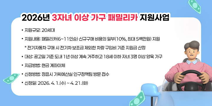 2026년 3자녀 이상 가구 패밀리카 지원사업
 
 ○ (지원규모) 20세대
 ○ (지원내용) 패밀리카(6~11인승) 신규구매 비용의 일부(10%, 최대 5백만원) 지원
   * 전기자동차 구매 시 전기차 보조금 제외한 차량 구입비 기준 지원금 산정
 ○ (대    상) 공고일 기준 도내 1년 이상 계속 거주하고 18세 이하 자녀 3명 이상 양육 가구
 ○ (지급방법) 현금 계좌이체
 ○ (신청방법) 정읍시 기획예산실 인구정책팀 방문 접수
 ○ (신 청 일) 2026. 4. 1.(수) ~ 4. 21.(화)