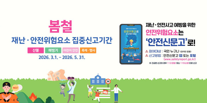 봄철 재난·안전위험요소 집중신고기간
산불, 해빙기, 어린이안전, 축제·행사
2026.3.1.~2026.5.31.
재난·안전사고 예방을 위한 안전위험요소는 안전신문고로
참여대상 : 국민누구나 (외국인 포함)
신고방법 : 안전신문고 앱 또는 포털
(www.safetyreport.go.kr)※ 긴급한 신고의 경우 112(경찰) 또는 119(소방)으로 신고