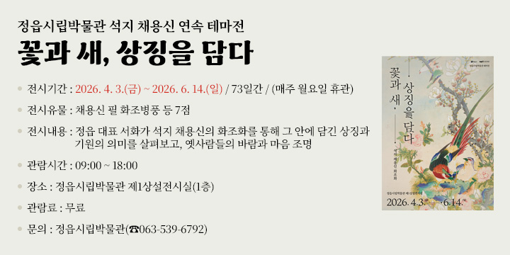 정읍시립박물관 석지 채용신 연속 테마전
꽃과 새, 상징을 담다

전시기간 : 2026. 4. 3.(금) ~ 2026. 6. 14.(일) / 73일간 / (매주 월요일 휴관)
전시유물 : 채용신 필 화조병풍 등 7점
전시내용 : 정읍 대표 서화가 석지 채용신의 화조화를 통해 그 안에 담긴 상징과 기원의 의미를 살펴보고, 옛사람들의 바람과 마음 조명 
관람시간 : 09:00 ~ 18:00
장    소 : 정읍시립박물관 제1상설전시실(1층)
관 람 료 : 무료
문    의 : 정읍시립박물관(☎063-539-6792)