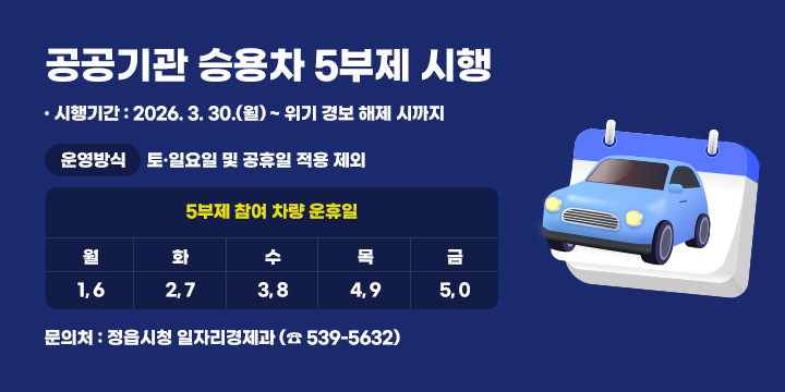 공공기관 승용차 5부제 시행
 ○ 시행기간 : 2026. 3. 30.(월) ~ 위기 경보 해제 시까지
 ○ 운영방식

5부제 참여 차량 운휴일
토·일요일 
및 공휴일
적용 제외
월
화
수
목
금
1, 6
2, 7
3, 8
4, 9
5, 0

 ○ 문 의 처 : 정읍시청 일자리경제과 (☎ 539-5632)