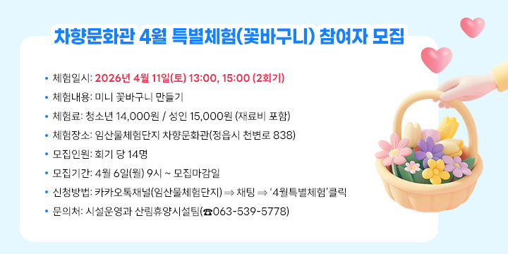 차향문화관 4월 특별체험(꽃바구니) 참여자 모집
 ❍ 체험일시: 2026년 4월 11일(토) 13:00, 15:00 (2회기)
 ❍ 체험내용: 미니 꽃바구니 만들기
 ❍ 체 험 료: 청소년 14,000원 / 성인 15,000원 (재료비 포함)
 ❍ 체험장소: 임산물체험단지 차향문화관(정읍시 천변로 838)
 ❍ 모집인원: 회기 당 14명
 ❍ 모집기간: 4월 6일(월) 9시 ~ 모집마감일
 ❍ 신청방법: 카카오톡채널(임산물체험단지) ⇒ 채팅 ⇒ ‘4월특별체험’클릭
  문 의 처: 시설운영과 산림휴양시설팀(☎063-539-5778)