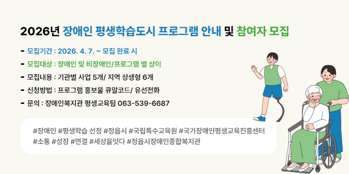 2026년 장애인 평생학습도시 프로그램 안내 및 참여자 모집 
 ❍ 모집기간 : 2026. 4. 7. ~ 모집 완료 시
 ❍ 모집대상 : 장애인 및 비장애인/프로그램 별 상이
 ❍ 모집내용 : 기관별 사업 5개/ 지역 상생형 6개 
 ❍ 신청방법 : 프로그램 홍보물 큐알코드/ 유선전화
 ❍ 문의 : 장애인복지관 평생교육팀 063-539-6687
 
#장애인 #평생학습 선정 #정읍시 #국립특수교육원 #국가장애인평생교육진흥센터 #소통 #성장 #연결 #세상을잇다 #정읍시장애인종합복지관