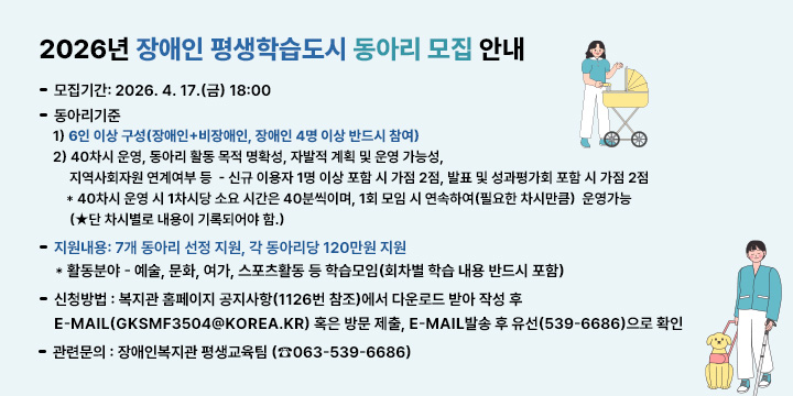 2026년 장애인 평생학습도시 동아리 모집 안내
  가. 모집기간: 2026. 4. 17.(금) 18:00
  나. 동아리기준
   1) 6인 이상 구성(장애인+비장애인, 장애인 4명 이상 반드시 참여)
   2) 40차시 운영, 동아리 활동 목적 명확성, 자발적 계획 및 운영 가능성, 지역사회자원 연계여부 등  - 신규 이용자 1명 이상 포함 시 가점 2점, 발표 및 성과평가회 포함 시 가점 2점  * 40차시 운영 시 1차시당 소요 시간은 40분씩이며, 1회 모임 시 연속하여(필요한 차시만큼) 
        운영가능 (★단 차시별로 내용이 기록되어야 함.)
  다. 지원내용: 7개 동아리 선정 지원, 각 동아리당 120만원 지원
     * 활동분야 - 예술, 문화, 여가, 스포츠활동 등 학습모임(회차별 학습 내용 반드시 포함)
  라. 신청방법 : 복지관 홈페이지 공지사항(1126번 참조)에서 다운로드 받아 작성 후   E-mail(gksmf3504@korea.kr) 혹은 방문 제출, E-mail발송 후 유선(539-6686)으로 확인
  바. 관련문의 : 장애인복지관 평생교육팀 (☎063-539-6686)