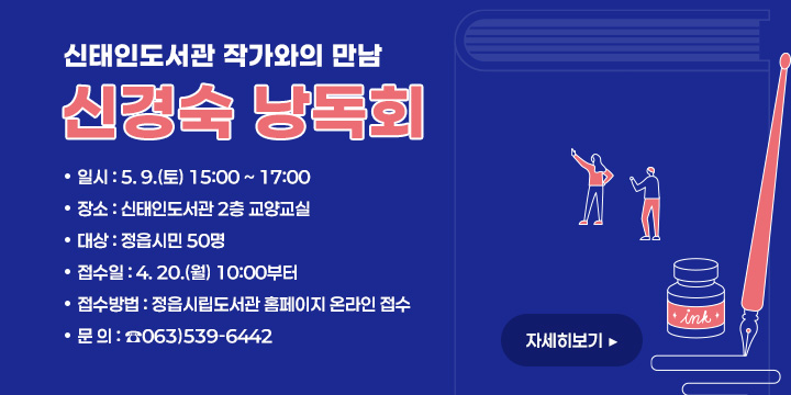 신태인도서관 작가와의 만남 
신경숙 낭독회
 ❍ 일    시 : 5. 9.(토) 15:00 ~ 17:00
 ❍ 장    소 : 신태인도서관 2층 교양교실
 ❍ 대    상 : 정읍시민 50명
 ❍ 접 수 일 : 4. 20.(월) 10:00부터 
 ❍ 접수방법 : 정읍시립도서관 홈페이지 온라인 접수 
 ❍ 문    의 : ☎063)539-6442