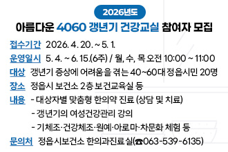 2026년도 아름다운 4060 갱년기 건강교실 참여자 모집
○ 접수기간 : 2026. 4. 20. ~ 5. 1.
○ 운영일시 : 5. 4. ~ 6. 15.(6주) / 월, 수, 목 오전 10:00 ~ 11:00 
○ 대    상 : 갱년기 증상에 어려움을 겪는 40~60대 정읍시민 20명
○ 장    소 : 정읍시 보건소 2층 보건교육실 등
○ 내    용 :  
   대상자별 맞춤형 한의약 진료 (상담 및 치료)
   갱년기의 여성건강관리 강의
   기체조·건강체조‧원예‧아로마‧차문화 체험 등
○ 문 의 처 : 정읍시보건소 한의과진료실(☎063-539-6135)