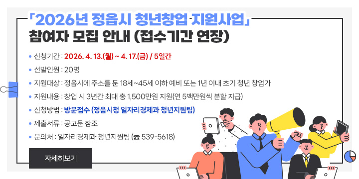 「2026년 정읍시 청년창업 지원사업」 참여자 모집(접수기간 연장)
 ❍ 사 업 명 : 2026년 정읍시 청년창업 지원사업
 ❍ 신청기간 : 2026. 4. 13.(월) ~ 4. 17.(금) / 5일간
 ❍ 선발인원 : 20명
 ❍ 지원대상 : 정읍시에 주소를 둔 18세~45세 이하 예비 또는 1년 이내 초기 청년 창업가
 ❍ 지원내용 : 창업 시 3년간 최대 총 1,500만원 지원(연 5백만원씩 분할 지급)
 ❍ 신청방법 : 방문접수 (정읍시청 일자리경제과 청년지원팀)
 ❍ 제출서류 : 공고문 참조
 ❍ 문 의 처 : 일자리경제과 청년지원팀 (☎ 539-5618)