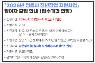 「2026년 정읍시 청년창업 지원사업」 참여자 모집(접수기간 연장)
 ❍ 사 업 명 : 2026년 정읍시 청년창업 지원사업
 ❍ 신청기간 : 2026. 4. 13.(월) ~ 4. 17.(금) / 5일간
 ❍ 선발인원 : 20명
 ❍ 지원대상 : 정읍시에 주소를 둔 18세~45세 이하 예비 또는 1년 이내 초기 청년 창업가
 ❍ 지원내용 : 창업 시 3년간 최대 총 1,500만원 지원(연 5백만원씩 분할 지급)
 ❍ 신청방법 : 방문접수 (정읍시청 일자리경제과 청년지원팀)
 ❍ 제출서류 : 공고문 참조
 ❍ 문 의 처 : 일자리경제과 청년지원팀 (☎ 539-5618)