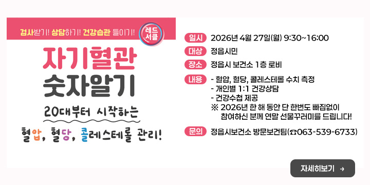 자기혈관 숫자알기의 날
(혈압·혈당·콜레스테롤 무료 측정)
○ 일    시 : 2026년 4월 27일(월) 9:30~16:00
○ 대    상 : 정읍시민
○ 장    소 : 정읍시 보건소 1층 로비
○ 내    용 
  - 혈압, 혈당, 콜레스테롤 수치 측정
  - 개인별 1:1 건강상담
  - 건강수첩 제공
 ※ 2026년 한 해 동안 단 한번도 빠짐없이 참여하신 분께 
    연말 선물꾸러미를 드립니다!
○ 문 의 처 : 정읍시보건소 방문보건팀(☎063-539-6733)