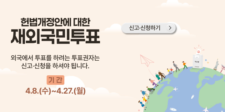 헌법개정안에 대한 재외국민투표
외국에서 투표를 하려는 투표권자는 신고 신청을 하셔야 됩니다
기간 : 4.8.(수) ~ 4.27.(월)