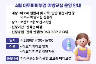4월 아토피피부염 예방교실 운영 안내
○ 대    상 : 아토피 질환자 및 가족, 일반 정읍 시민 중 아토피 예방교실 신청자
○ 장    소 : 보건소 2층 보건교육실
○ 신청기간 : 선착순 마감
○ 신청방법 : 전화 신청(☎063-539-6135)

일시
이론
실습내용
4.28(화)
14:00
~16:00
- 아토피 제대로 알기
- 아토피 피부염 진단기준
- 히아루론산을 이용한 고보습 바디로션