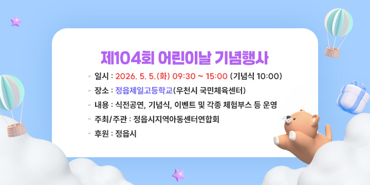 제104회 어린이날 기념행사
  1. 일    시 : 2026. 5. 5.(화) 09:30 ~ 15:00 (기념식 10:00)
  2. 장    소 : 정읍제일고등학교(우천시 국민체육센터)  
  3. 내    용 : 식전공연, 기념식, 이벤트 및 각종 체험부스 등 운영
  4. 주최‧주관 : 정읍시지역아동센터연합회
  5. 후    원 : 정읍시